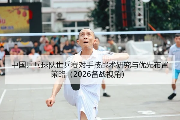 中国乒乓球队世乒赛对手技战术研究与优先布置策略（2026备战视角）
